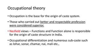 Occupational theory
• Occupation is the base for the origin of caste system.
• Those who carried out better and respectable profession
were considered superior.
• Nesfield views – Functions and Function alone is responsible
for the origin of caste structure in India.
• Occupational differentiation and numerous sub-caste such
as lohar, sonar, chamar, nai, mali etc.,
 