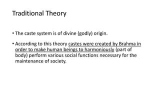 Traditional Theory
• The caste system is of divine (godly) origin.
• According to this theory castes were created by Brahma in
order to make human beings to harmoniously (part of
body) perform various social functions necessary for the
maintenance of society.
 