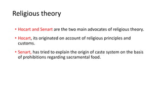 Religious theory
• Hocart and Senart are the two main advocates of religious theory.
• Hocart, its originated on account of religious principles and
customs.
• Senart, has tried to explain the origin of caste system on the basis
of prohibitions regarding sacramental food.
 