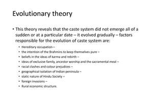 Evolutionary theory
• This theory reveals that the caste system did not emerge all of a
sudden or at a particular date – it evolved gradually – factors
responsible for the evolution of caste system are:
• Hereditary occupation –
• the intention of the Brahmins to keep themselves pure –
• beliefs in the ideas of karma and rebirth –
• ideas of exclusive family, ancestor worship and the sacramental meal –
• racial clashes and colour prejudices –
• geographical isolation of Indian peninsula –
• static nature of Hindu Society –
• foreign invasions –
• Rural economic structure.
 