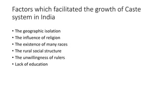 Factors which facilitated the growth of Caste
system in India
• The geographic isolation
• The influence of religion
• The existence of many races
• The rural social structure
• The unwillingness of rulers
• Lack of education
 