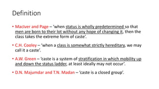 Definition
• MacIver and Page – ‘when status is wholly predetermined so that
men are born to their lot without any hope of changing it, then the
class takes the extreme form of caste’.
• C.H. Cooley – ‘when a class is somewhat strictly hereditary, we may
call it a caste’.
• A.W. Green – ‘caste is a system of stratification in which mobility up
and down the status ladder, at least ideally may not occur’.
• D.N. Majumdar and T.N. Madan – ‘caste is a closed group’.
 