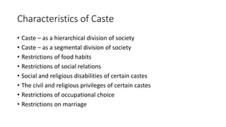 Characteristics of Caste
• Caste – as a hierarchical division of society
• Caste – as a segmental division of society
• Restrictions of food habits
• Restrictions of social relations
• Social and religious disabilities of certain castes
• The civil and religious privileges of certain castes
• Restrictions of occupational choice
• Restrictions on marriage
 