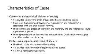 Characteristics of Caste
• Caste – as a hierarchical division of society
• It is divided into several small groups called castes and sub-castes.
• A sense of ‘highness’ and ‘lowness’ or ‘superiority’ and ‘inferiority’ is
associated with this gradation or ranking.
• The Brahmins are placed at the top of the hierarchy and are regarded as ‘pure’,
supreme or superior.
• The degraded caste or the so called ‘untouchables’ [Harijans] have occupied
the other end of the hierarchy.
• Caste – as a segmental division of society
• The Hindu society is a caste-ridden society.
• It is divided into a number of segments called ‘castes’.
• It is not a homogeneous society.
 