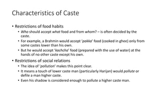 Characteristics of Caste
• Restrictions of food habits
• Who should accept what food and from whom? – is often decided by the
caste.
• For example, a Brahmin would accept ‘pakka’ food (cooked in ghee) only from
some castes lower than his own.
• But he would accept ‘kachcha’ food (prepared with the use of water) at the
hands of no other caste except his own.
• Restrictions of social relations
• The idea of ‘pollution’ makes this point clear.
• It means a touch of lower caste man (particularly Harijan) would pollute or
defile a man higher caste.
• Even his shadow is considered enough to pollute a higher caste man.
 