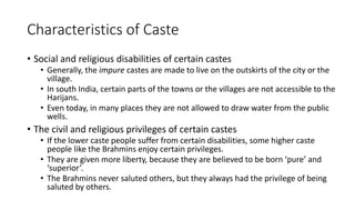 Characteristics of Caste
• Social and religious disabilities of certain castes
• Generally, the impure castes are made to live on the outskirts of the city or the
village.
• In south India, certain parts of the towns or the villages are not accessible to the
Harijans.
• Even today, in many places they are not allowed to draw water from the public
wells.
• The civil and religious privileges of certain castes
• If the lower caste people suffer from certain disabilities, some higher caste
people like the Brahmins enjoy certain privileges.
• They are given more liberty, because they are believed to be born ‘pure’ and
‘superior’.
• The Brahmins never saluted others, but they always had the privilege of being
saluted by others.
 