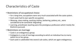 Characteristics of Caste
• Restrictions of occupational choice
• For a long time, occupations were very much associated with the caste system.
• Each caste had its own specific occupation.
• Weaving, shoe-making, washing clothes, barbering, pottery, etc., were
considered to be somewhat ‘degrading’.
• Learning, priesthood, teaching were the prestigious professions which mostly the
Brahmins pursued.
• Restrictions on marriage
• Caste is an endogamous group.
• Endogamy is a rule of marriage according to which an individual has to marry
within his or her group.
• Each caste is subdivided into several sub-castes, which are again endogamous.
 