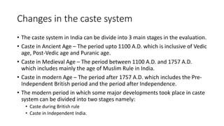 Changes in the caste system
• The caste system in India can be divide into 3 main stages in the evaluation.
• Caste in Ancient Age – The period upto 1100 A.D. which is inclusive of Vedic
age, Post-Vedic age and Puranic age.
• Caste in Medieval Age – The period between 1100 A.D. and 1757 A.D.
which includes mainly the age of Muslim Rule in India.
• Caste in modern Age – The period after 1757 A.D. which includes the Pre-
Independent British period and the period after Independence.
• The modern period in which some major developments took place in caste
system can be divided into two stages namely:
• Caste during British rule
• Caste in Independent India.
 