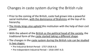 Changes in caste system during the British rule
• Prior to the coming of the British, caste had grown into a powerful
social institution, with the dominance of Brahmins at the top of its
hierarchy.
• The Hindu kings also upheld this institution with the help of their civil
power.
• With the advent of the British as the political head of the society, the
traditional form of the caste started taking a different shape.
• The changes in the caste system during the British rule can be studied
in two stages:
• Pre-Industrial British Period - 1757-1918 A.D.
• Pre-Independent Industrial Period – 1918-1947 A.D.
 