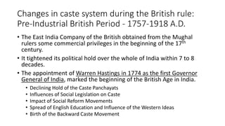 Changes in caste system during the British rule:
Pre-Industrial British Period - 1757-1918 A.D.
• The East India Company of the British obtained from the Mughal
rulers some commercial privileges in the beginning of the 17th
century.
• It tightened its political hold over the whole of India within 7 to 8
decades.
• The appointment of Warren Hastings in 1774 as the first Governor
General of India, marked the beginning of the British Age in India.
• Declining Hold of the Caste Panchayats
• Influences of Social Legislation on Caste
• Impact of Social Reform Movements
• Spread of English Education and Influence of the Western Ideas
• Birth of the Backward Caste Movement
 
