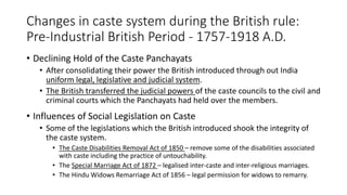 Changes in caste system during the British rule:
Pre-Industrial British Period - 1757-1918 A.D.
• Declining Hold of the Caste Panchayats
• After consolidating their power the British introduced through out India
uniform legal, legislative and judicial system.
• The British transferred the judicial powers of the caste councils to the civil and
criminal courts which the Panchayats had held over the members.
• Influences of Social Legislation on Caste
• Some of the legislations which the British introduced shook the integrity of
the caste system.
• The Caste Disabilities Removal Act of 1850 – remove some of the disabilities associated
with caste including the practice of untouchability.
• The Special Marriage Act of 1872 – legalised inter-caste and inter-religious marriages.
• The Hindu Widows Remarriage Act of 1856 – legal permission for widows to remarry.
 