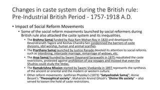 Changes in caste system during the British rule:
Pre-Industrial British Period - 1757-1918 A.D.
• Impact of Social Reform Movements
• Some of the social reform movements launched by social reformers during
British rule also attacked the caste system and its inequalities.
• The Brahma Samaj funded by Raja Ram Mohan Roy in 1820 and developed by
Devendranath Tagore and Keshav Chandra Sen condemned the barriers of caste
divisions, idol worship, human and animal scarifies.
• The Prarthana Samaj launched by Justice Ranade devoted its attention to social reforms
such as interdining, intercaste marriage, remarriage of widows, etc.
• The Arya Samaj founded by Swami Dayanand Saraswathi in 1875 repudiated the caste
restrictions, protested against prohibition of sea-voyages and insisted that even the
Shudras could study the Vedas.
• The Ramakrishna Mission started by Swami Vivekanda in 1897 represents the synthesis
of the ancient or oriental and the modern or western culture.
• Other reform movements: Jyothirao Phooley’s (1873) “Satyashodak Samaj”; Annie
Besant’s “Theosophical society”; Maharishi Arvind Ghosh’s “Divine life society” – also
served to loosen the hold of caste restrictions.
 