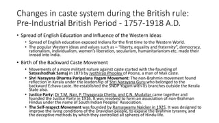 Changes in caste system during the British rule:
Pre-Industrial British Period - 1757-1918 A.D.
• Spread of English Education and Influence of the Western Ideas
• Spread of English education exposed Indians for the first time to the Western World.
• The popular Western ideas and values such as – “liberty, equality and fraternity”, democracy,
rationalism, individualism, women’s liberation, secularism, humanitarianism etc. made their
inroad into India.
• Birth of the Backward Caste Movement
• Movements of a more militant nature against caste started with the founding of
Satyashodhak Samaj in 1873 by Jyothirao Phooley of Poona, a man of Mali caste.
• Shri Narayana Dharma Paripalana Yogam Movement: The non-Brahmin movement found
reflection in Kerala under the leadership of Shri Narayana Guru who belonged to the
backward Ezhava caste. He established the SNDP Yogam with its branches outside the Kerala
State also.
• Justice Party: Dr T.M. Nair, P. Thyagaraja Chetty, and C.N. Mudaliar came together and
founded the Justice Party in 1916. It was resolved to form an association of non-Brahman
Hindus under the name of South Indian Peoples’ Association.
• The Self-respect Movement was founded by Ramaswamy Naicker in 1925. It was designed to
improve the living conditions of the Dravidian people, to expose the Brahmin tyranny, and
the deceptive methods by which they controlled all spheres of Hindu life.
 