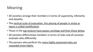 Meaning
• All societies arrange their members in terms of superiority, inferiority
and equality.
• The vertical scale of evaluation, this placing of people in strata or
layers is called stratification.
• Those in the top stratum have power, privilege and than those below.
• All societies differentiate members in terms of roles and all societies
evaluate roles differently.
• The persons who perform the more highly esteemed roles are
rewarded more highly.
 