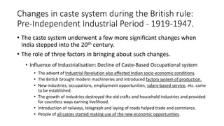 Changes in caste system during the British rule:
Pre-Independent Industrial Period - 1919-1947.
• The caste system underwent a few more significant changes when
India stepped into the 20th century.
• The role of three factors in bringing about such changes.
• Influence of Industrialisation: Decline of Caste-Based Occupational system
• The advent of Industrial Revolution also affected Indian socio-economic conditions.
• The British brought modern machineries and introduced factory system of production.
• New industries, occupations, employment opportunities, salary-based service, etc. came
to be established.
• The growth of industries destroyed the old crafts and household industries and provided
for countless ways earning livelihood.
• Introduction of railways, telegraph and laying of roads helped trade and commerce.
• People of all castes started making use of the new economic opportunities.
 