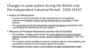 Changes in caste system during the British rule:
Pre-Independent Industrial Period - 1919-19147.
• Impact of Urbanisation
• In order to reap the benefits of new educational and occupational
opportunities people started moving towards towns and cities in large
number.
• The necessities of city life relaxed the commensal taboos imposed by caste
and lessened the dominance of caste system.
• Influence of Freedom Movement and the role of Gandhiji
• The freedom struggle organised by the Indian National Congress brought
together people of different castes, classes, religions and regions under one
banner.
• The Congress led by Gandhiji launched a complain against untouchability and
roused the conscience of the people against its practice.
• Participation of lower castes in the freedom struggle boosted their image.
 