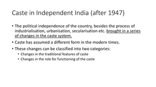 Caste in Independent India (after 1947)
• The political independence of the country, besides the process of
industrialisation, urbanisation, secularisation etc. brought in a series
of changes in the caste system.
• Caste has assumed a different form in the modern times.
• These changes can be classified into two categories:
• Changes in the traditional features of caste
• Changes in the role for functioning of the caste
 