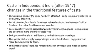 Caste in Independent India (after 1947)
changes in the traditional features of caste
• The religious basis of the caste has been attacked – caste is no more believed to
be divinely ordained.
• Restrictions on food habits have been relaxed – distinction between ‘pakka’
food and ‘kachcha’ food has almost vanished.
• Caste is not very much associated with hereditary occupations – occupations
are becoming more and more ‘caste-free’
• Endogamy – there is an indifference to the inter-caste marriages
• The special civil and religious privileges which the Brahmins enjoyed are no
more being enjoyed by them.
• The constitution of India has removed all such privileges and made all castes
equal.
 
