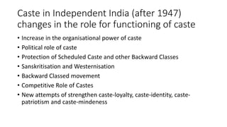Caste in Independent India (after 1947)
changes in the role for functioning of caste
• Increase in the organisational power of caste
• Political role of caste
• Protection of Scheduled Caste and other Backward Classes
• Sanskritisation and Westernisation
• Backward Classed movement
• Competitive Role of Castes
• New attempts of strengthen caste-loyalty, caste-identity, caste-
patriotism and caste-mindeness
 
