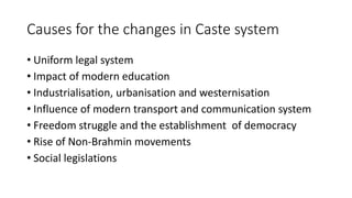 Causes for the changes in Caste system
• Uniform legal system
• Impact of modern education
• Industrialisation, urbanisation and westernisation
• Influence of modern transport and communication system
• Freedom struggle and the establishment of democracy
• Rise of Non-Brahmin movements
• Social legislations
 