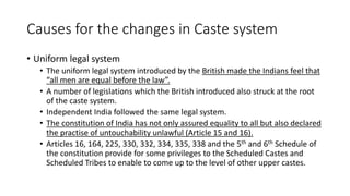 Causes for the changes in Caste system
• Uniform legal system
• The uniform legal system introduced by the British made the Indians feel that
“all men are equal before the law”.
• A number of legislations which the British introduced also struck at the root
of the caste system.
• Independent India followed the same legal system.
• The constitution of India has not only assured equality to all but also declared
the practise of untouchability unlawful (Article 15 and 16).
• Articles 16, 164, 225, 330, 332, 334, 335, 338 and the 5th and 6th Schedule of
the constitution provide for some privileges to the Scheduled Castes and
Scheduled Tribes to enable to come up to the level of other upper castes.
 