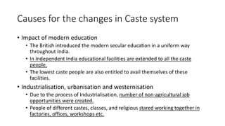 Causes for the changes in Caste system
• Impact of modern education
• The British introduced the modern secular education in a uniform way
throughout India.
• In Independent India educational facilities are extended to all the caste
people.
• The lowest caste people are also entitled to avail themselves of these
facilities.
• Industrialisation, urbanisation and westernisation
• Due to the process of Industrialisation, number of non-agricultural job
opportunities were created.
• People of different castes, classes, and religious stared working together in
factories, offices, workshops etc.
 