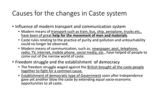Causes for the changes in Caste system
• Influence of modern transport and communication system
• Modern means of transport such as train, bus, ship, aeroplane, trucks etc.,
have been of great help for the movement of men and materials.
• Caste rules relating to the practice of purity and pollution and untouchability
could no longer be observed.
• Modern means of communication, such as, newspaper, post, telephone,
radio, TV, internet, mobile phone, social media, etc., have helped of people to
come out of the narrow world of caste.
• Freedom struggle and the establishment of democracy
• The freedom struggle waged against the British brought all the caste people
together to fight for a common cause.
• Establishment of democratic type of Government soon after Independence
gave yet another blow the caste by extending equal socio-economic
opportunities to all caste.
 