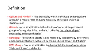 Definition
• Ogburn and Nimkoff – ‘the process by which individuals and groups are
ranked in a more or less enduring hierarchy of status is known as
stratification’.
• Gisbert- ‘social stratification is the division of society into permanent
groups of categories linked with each other by the relationship of
superiority and subordination’.
• Lundberg – ‘a stratified society is one marked by inequality, by differences
among people that are evaluated by them as being ‘lower’ and ‘higher’.
• R.W. Murry – ‘ social stratification is a horizontal division of society into
‘high’ and ‘lower’ social units.
 