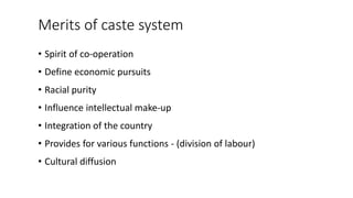 Merits of caste system
• Spirit of co-operation
• Define economic pursuits
• Racial purity
• Influence intellectual make-up
• Integration of the country
• Provides for various functions - (division of labour)
• Cultural diffusion
 