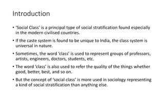 Introduction
• ‘Social Class’ is a principal type of social stratification found especially
in the modern civilised countries.
• If the caste system is found to be unique to India, the class system is
universal in nature.
• Sometimes, the word ‘class’ is used to represent groups of professors,
artists, engineers, doctors, students, etc.
• The word ‘class’ is also used to refer the quality of the things whether
good, better, best, and so on.
• But the concept of ‘social class’ is more used in sociology representing
a kind of social stratification than anything else.
 