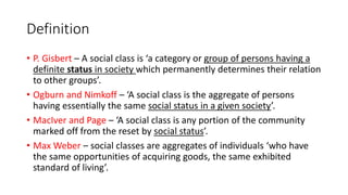 Definition
• P. Gisbert – A social class is ‘a category or group of persons having a
definite status in society which permanently determines their relation
to other groups’.
• Ogburn and Nimkoff – ‘A social class is the aggregate of persons
having essentially the same social status in a given society’.
• MacIver and Page – ‘A social class is any portion of the community
marked off from the reset by social status’.
• Max Weber – social classes are aggregates of individuals ‘who have
the same opportunities of acquiring goods, the same exhibited
standard of living’.
 