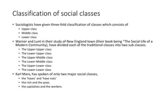 Classification of social classes
• Sociologists have given three-fold classification of classes which consists of
• Upper class
• Middle class
• Lower class
• Warner and Lunt in their study of New England town (their book being “The Social Life of a
Modern Community), have divided each of the traditional classes into two sub-classes.
• The Upper-Upper class
• The Lower-Upper class
• The Upper-Middle class
• The Lower-Middle class
• The Upper-Lower class
• The Lower-Lower class
• Karl Marx, has spoken of only two major social classes,
• the ‘haves’ and ‘have nots’
• the rich and the poor,
• the capitalists and the workers.
 