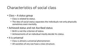 Characteristics of social class
• Class – A status group
• Class is related to status.
• The idea of social status separates the individuals not only physically
sometimes even mentally.
• Achieved status and not Ascribed status
• Birth is not the criterion of status.
• Achievements of an individual mostly decide his status.
• It is universal
• Class is almost a universal phenomenon.
• All societies of any size have a class structure.
 