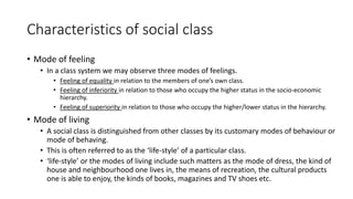 Characteristics of social class
• Mode of feeling
• In a class system we may observe three modes of feelings.
• Feeling of equality in relation to the members of one’s own class.
• Feeling of inferiority in relation to those who occupy the higher status in the socio-economic
hierarchy.
• Feeling of superiority in relation to those who occupy the higher/lower status in the hierarchy.
• Mode of living
• A social class is distinguished from other classes by its customary modes of behaviour or
mode of behaving.
• This is often referred to as the ‘life-style’ of a particular class.
• ‘life-style’ or the modes of living include such matters as the mode of dress, the kind of
house and neighbourhood one lives in, the means of recreation, the cultural products
one is able to enjoy, the kinds of books, magazines and TV shoes etc.
 