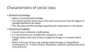 Characteristics of social class
• Element of prestige
• Status is associated with prestige.
• The relative position of the class in the social set up arises from the degree of
prestige attached to the status.
• This, the status and the prestige enjoyed by the ruling classes or rich classes.
• Element of stability
• A social class is relatively a stable group.
• It is not transitory nor unstable like a crowed or a mob.
• Though status in the case of class is subject to change, it is to some extent
stable.
• Status in the case of class may undergo radical changes in extraordinary
circumstances i.e., in times of wars, revolutions, economic, political and social
crisis and so on.
 