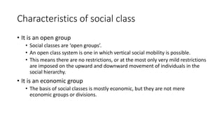 Characteristics of social class
• It is an open group
• Social classes are ‘open groups’.
• An open class system is one in which vertical social mobility is possible.
• This means there are no restrictions, or at the most only very mild restrictions
are imposed on the upward and downward movement of individuals in the
social hierarchy.
• It is an economic group
• The basis of social classes is mostly economic, but they are not mere
economic groups or divisions.
 