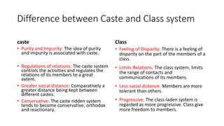 Difference between Caste and Class system
caste
• Purity and Impurity: The idea of purity
and impurity is associated with caste.
• Regulations of relations: The caste system
controls the activities and regulates the
relations of its members to a great
extent.
• Greater social distance: Comparatively a
greater distance being kept between
different castes.
• Conservative: The caste ridden system
tends to become conservative, orthodox
and reactionary.
Class
• Feeling of Disparity: There is a feeling of
disparity on the part of the members of a
class.
• Limits Relations: The class system, limits
the range of contacts and
communications of its members.
• Less social distance: Members are more
tolerant than others.
• Progressive: The class-laden system is
regarded as more progressive. Class give
more freedom to members.
 