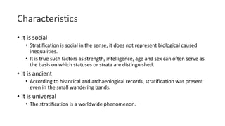 Characteristics
• It is social
• Stratification is social in the sense, it does not represent biological caused
inequalities.
• It is true such factors as strength, intelligence, age and sex can often serve as
the basis on which statuses or strata are distinguished.
• It is ancient
• According to historical and archaeological records, stratification was present
even in the small wandering bands.
• It is universal
• The stratification is a worldwide phenomenon.
 