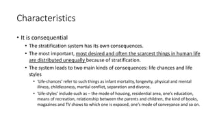 Characteristics
• It is consequential
• The stratification system has its own consequences.
• The most important, most desired and often the scarcest things in human life
are distributed unequally because of stratification.
• The system leads to two main kinds of consequences: life chances and life
styles
• ‘Life-chances’ refer to such things as infant mortality, longevity, physical and mental
illness, childlessness, martial conflict, separation and divorce.
• ‘Life-styles’ include such as – the mode of housing, residential area, one’s education,
means of recreation, relationship between the parents and children, the kind of books,
magazines and TV shows to which one is exposed, one’s mode of conveyance and so on.
 