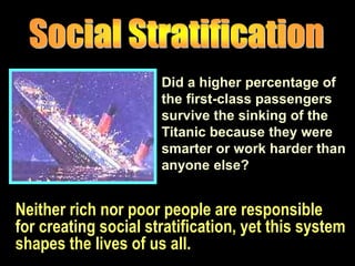 Neither rich nor poor people are responsible
for creating social stratification, yet this system
shapes the lives of us all.
Did a higher percentage of
the first-class passengers
survive the sinking of the
Titanic because they were
smarter or work harder than
anyone else?
 