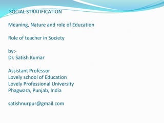 SOCIAL STRATIFICATION
Meaning, Nature and role of Education
Role of teacher in Society
by:-
Dr. Satish Kumar
Assistant Professor
Lovely school of Education
Lovely Professional University
Phagwara, Punjab, India
satishnurpur@gmail.com
 