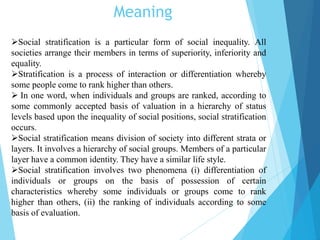 Meaning
Social stratification is a particular form of social inequality. All
societies arrange their members in terms of superiority, inferiority and
equality.
Stratification is a process of interaction or differentiation whereby
some people come to rank higher than others.
 In one word, when individuals and groups are ranked, according to
some commonly accepted basis of valuation in a hierarchy of status
levels based upon the inequality of social positions, social stratification
occurs.
Social stratification means division of society into different strata or
layers. It involves a hierarchy of social groups. Members of a particular
layer have a common identity. They have a similar life style.
Social stratification involves two phenomena (i) differentiation of
individuals or groups on the basis of possession of certain
characteristics whereby some individuals or groups come to rank
higher than others, (ii) the ranking of individuals according to some
basis of evaluation.
 
