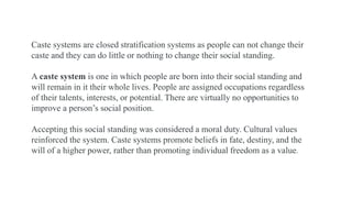Caste systems are closed stratification systems as people can not change their
caste and they can do little or nothing to change their social standing.
A caste system is one in which people are born into their social standing and
will remain in it their whole lives. People are assigned occupations regardless
of their talents, interests, or potential. There are virtually no opportunities to
improve a person’s social position.
Accepting this social standing was considered a moral duty. Cultural values
reinforced the system. Caste systems promote beliefs in fate, destiny, and the
will of a higher power, rather than promoting individual freedom as a value.
 