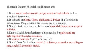 The main features of social stratification are;
1. It is a social and economic categorization of individuals within
a societal framework.
2. It is based on Caste, Class, and Status & Power of a Community
or Section of People within the framework of a society.
3. Social Stratification exists because of natural differences in peoples
abilities.
4. Due to Social Stratification societies tend to be stable and are
held together through consensus.
5. It lessens conflicts & provides structure.
6. Social Stratification is a natural & voluntary separation according to
race, social & economic status.
 