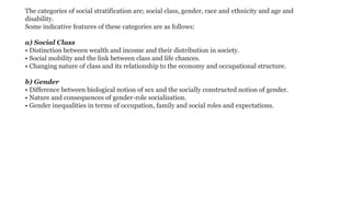 The categories of social stratification are; social class, gender, race and ethnicity and age and
disability.
Some indicative features of these categories are as follows:
a) Social Class
• Distinction between wealth and income and their distribution in society.
• Social mobility and the link between class and life chances.
• Changing nature of class and its relationship to the economy and occupational structure.
b) Gender
• Difference between biological notion of sex and the socially constructed notion of gender.
• Nature and consequences of gender-role socialisation.
• Gender inequalities in terms of occupation, family and social roles and expectations.
 