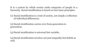 It is a system by which society ranks categories of people in a
hierarchy. Social stratification is based on four basic principles:
(1) Social stratification is a trait of society, not simply a reflection
of individual differences;
(2) Social stratification carries over from generation to
generation;
(3) Social stratification is universal but variable;
(4) Social stratification involves not just inequality but beliefs as
well.
 