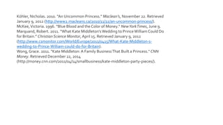 Köhler, Nicholas. 2010. “An Uncommon Princess.” Maclean’s, November 22. Retrieved
January 9, 2012 (http://www2.macleans.ca/2010/11/22/an-uncommon-princess/).
McKee,Victoria. 1996. “Blue Blood and the Color of Money.” NewYorkTimes, June 9.
Marquand, Robert. 2011. “What Kate Middleton’sWedding to PrinceWilliam Could Do
for Britain.” Christian Science Monitor, April 15. Retrieved January 9, 2012
(http://www.csmonitor.com/World/Europe/2011/0415/What-Kate-Middleton-s-
wedding-to-Prince-William-could-do-for-Britain).
Wong, Grace. 2011. "Kate Middleton: A Family BusinessThat Built a Princess." CNN
Money. Retrieved December 22, 2014
(http://money.cnn.com/2011/04/14/smallbusiness/kate-middleton-party-pieces/).
 
