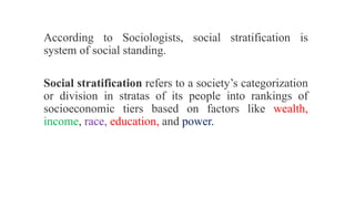 According to Sociologists, social stratification is
system of social standing.
Social stratification refers to a society’s categorization
or division in stratas of its people into rankings of
socioeconomic tiers based on factors like wealth,
income, race, education, and power.
 
