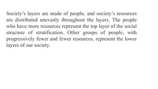 Society’s layers are made of people, and society’s resources
are distributed unevenly throughout the layers. The people
who have more resources represent the top layer of the social
structure of stratification. Other groups of people, with
progressively fewer and fewer resources, represent the lower
layers of our society.
 