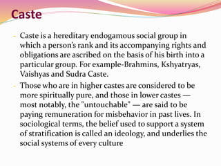 Caste
- Caste is a hereditary endogamous social group in
which a person’s rank and its accompanying rights and
obligations are ascribed on the basis of his birth into a
particular group. For example-Brahmins, Kshyatryas,
Vaishyas and Sudra Caste.
- Those who are in higher castes are considered to be
more spiritually pure, and those in lower castes —
most notably, the "untouchable" — are said to be
paying remuneration for misbehavior in past lives. In
sociological terms, the belief used to support a system
of stratification is called an ideology, and underlies the
social systems of every culture
 
